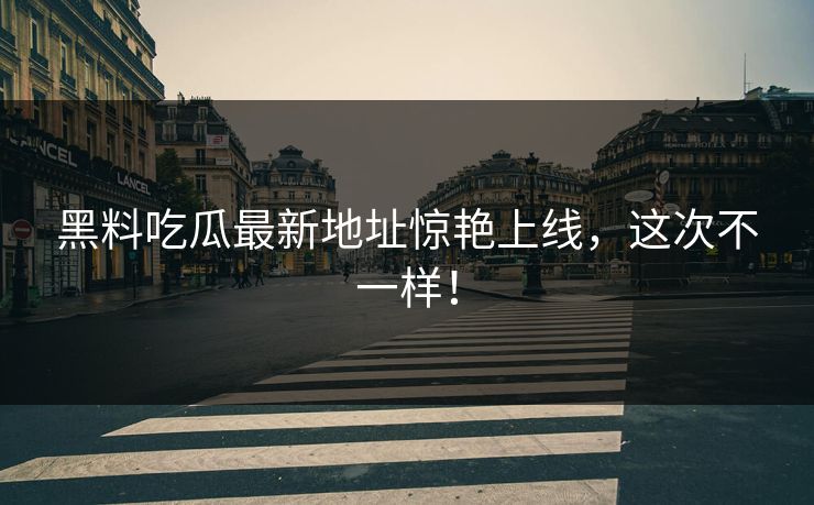 黑料吃瓜最新地址惊艳上线，这次不一样！