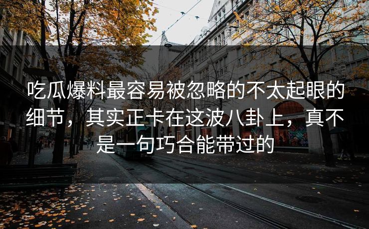 吃瓜爆料最容易被忽略的不太起眼的细节，其实正卡在这波八卦上，真不是一句巧合能带过的