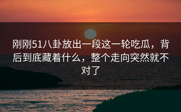 刚刚51八卦放出一段这一轮吃瓜，背后到底藏着什么，整个走向突然就不对了