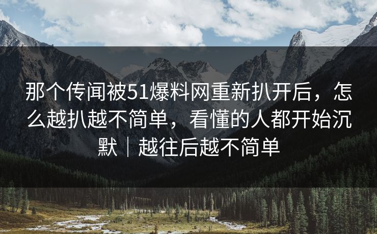 那个传闻被51爆料网重新扒开后，怎么越扒越不简单，看懂的人都开始沉默｜越往后越不简单