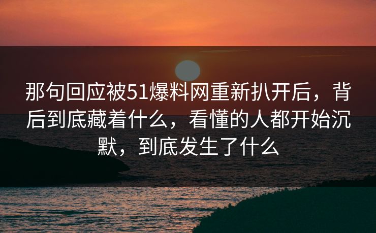 那句回应被51爆料网重新扒开后，背后到底藏着什么，看懂的人都开始沉默，到底发生了什么