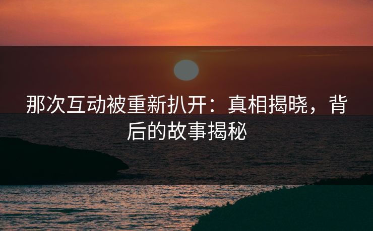那次互动被重新扒开：真相揭晓，背后的故事揭秘