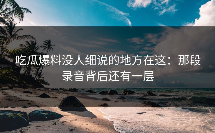 吃瓜爆料没人细说的地方在这:那段录音背后还有一层 吃瓜爆料没人细说的地方在这:那段录音背后还有一层