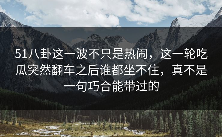 51八卦这一波不只是热闹，这一轮吃瓜突然翻车之后谁都坐不住，真不是一句巧合能带过的