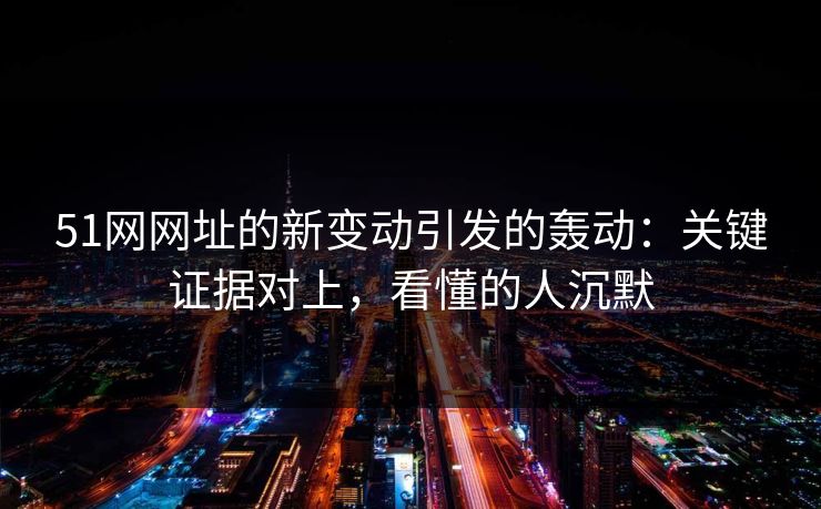 51网网址的新变动引发的轰动：关键证据对上，看懂的人沉默