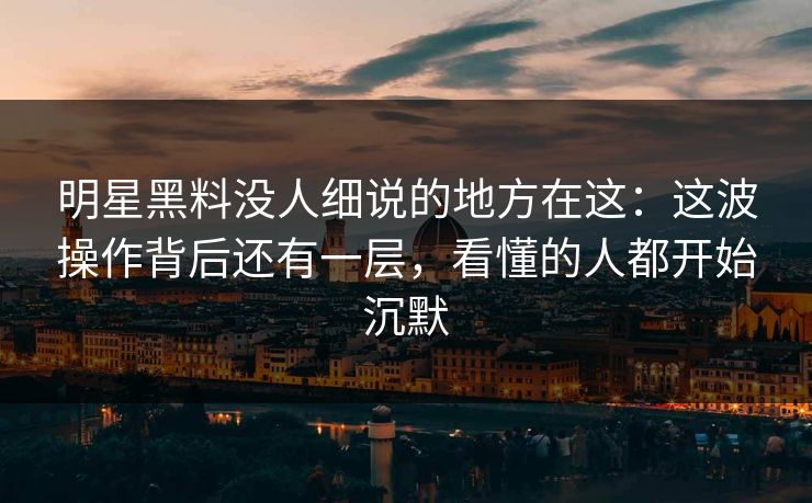 明星黑料没人细说的地方在这：这波操作背后还有一层，看懂的人都开始沉默