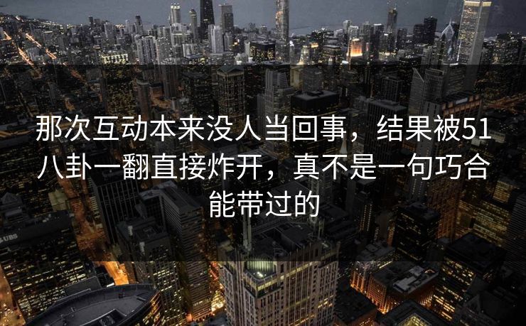 那次互动本来没人当回事，结果被51八卦一翻直接炸开，真不是一句巧合能带过的