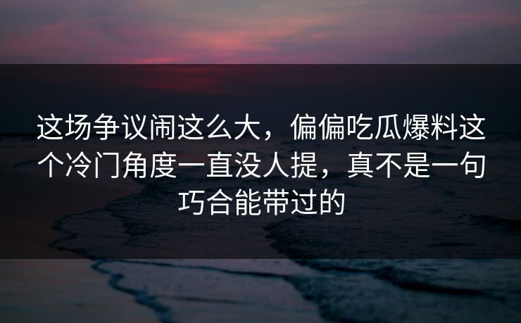 这场争议闹这么大，偏偏吃瓜爆料这个冷门角度一直没人提，真不是一句巧合能带过的