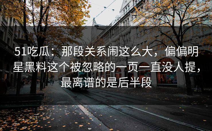 51吃瓜：那段关系闹这么大，偏偏明星黑料这个被忽略的一页一直没人提，最离谱的是后半段