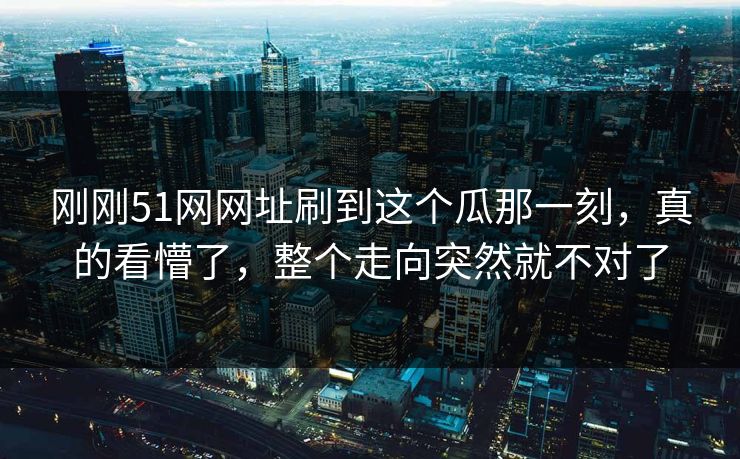 刚刚51网网址刷到这个瓜那一刻，真的看懵了，整个走向突然就不对了