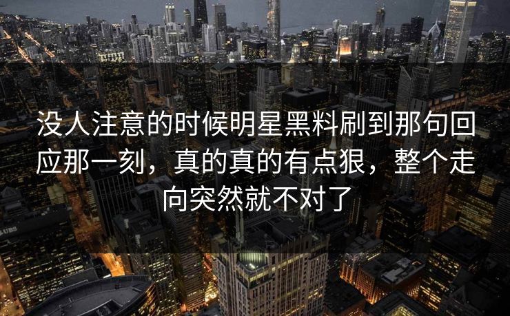 没人注意的时候明星黑料刷到那句回应那一刻,真的真的有点狠,整个走向突然就不对了 没人注意的时候明星黑料刷到那句回应那一刻,真的真的有点狠,整个走向突然就不对了