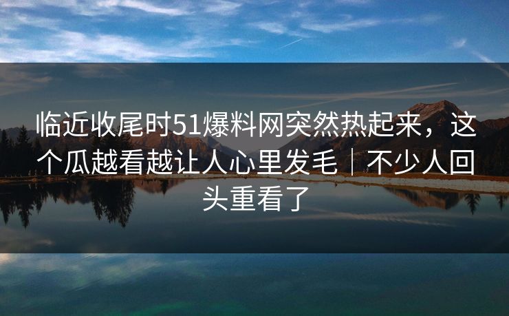临近收尾时51爆料网突然热起来,这个瓜越看越让人心里发毛|不少人回头重看了 临近收尾时51爆料网突然热起来,这个瓜越看越让人心里发毛|不少人回头重看了