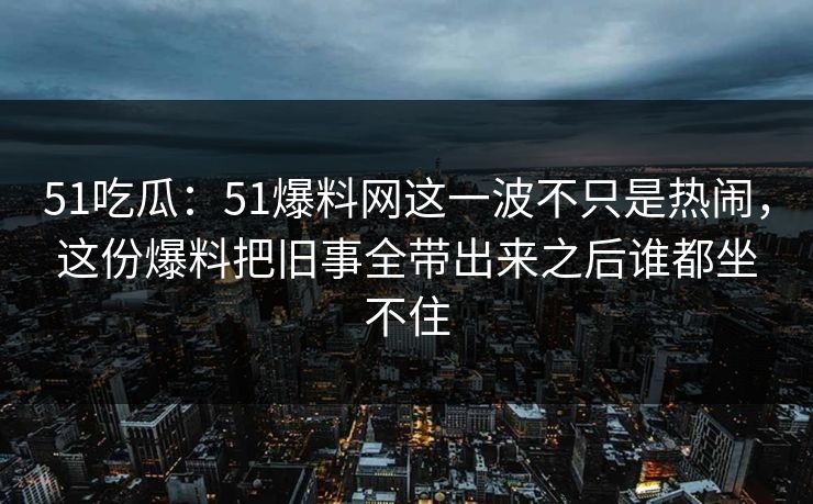 51吃瓜：51爆料网这一波不只是热闹，这份爆料把旧事全带出来之后谁都坐不住