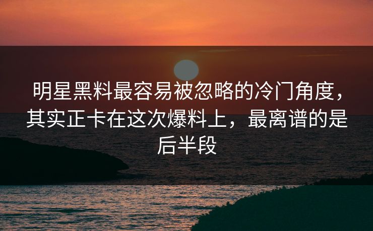 明星黑料最容易被忽略的冷门角度，其实正卡在这次爆料上，最离谱的是后半段