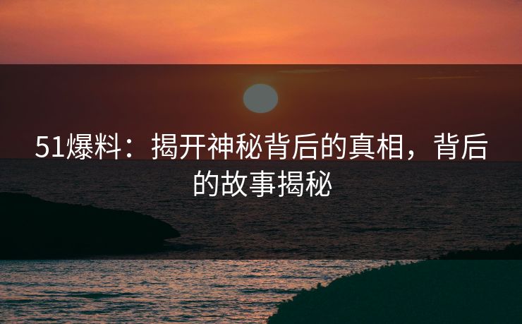 51爆料：揭开神秘背后的真相，背后的故事揭秘