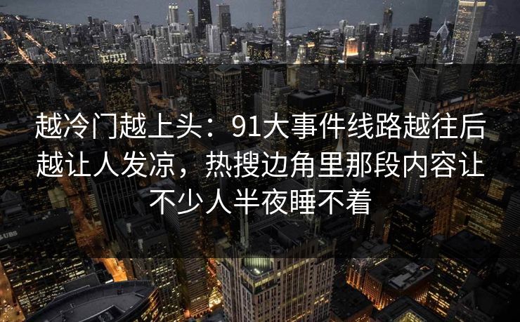 越冷门越上头：91大事件线路越往后越让人发凉，热搜边角里那段内容让不少人半夜睡不着