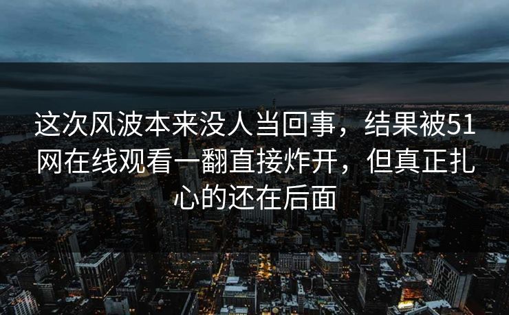 这次风波本来没人当回事，结果被51网在线观看一翻直接炸开，但真正扎心的还在后面