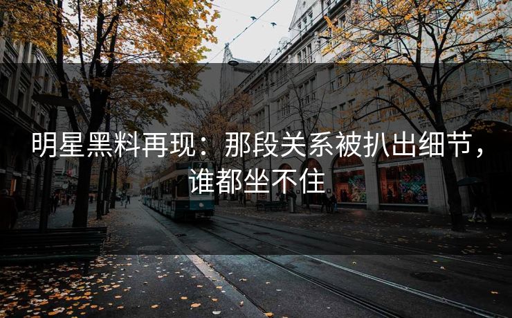 明星黑料再现：那段关系被扒出细节，谁都坐不住