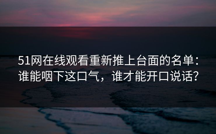51网在线观看重新推上台面的名单：谁能咽下这口气，谁才能开口说话？