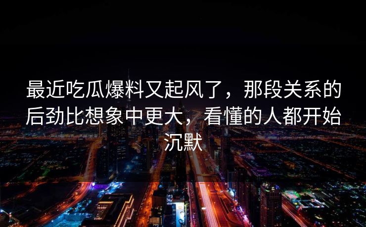 最近吃瓜爆料又起风了，那段关系的后劲比想象中更大，看懂的人都开始沉默