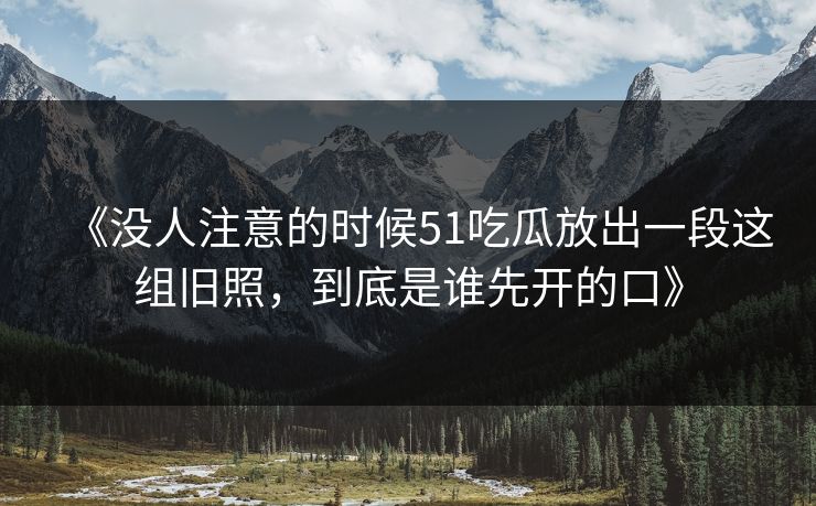 《没人注意的时候51吃瓜放出一段这组旧照，到底是谁先开的口》