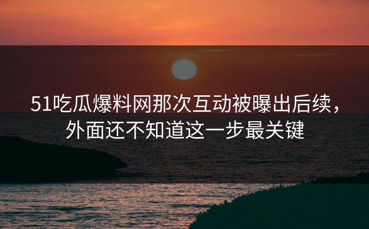 51吃瓜爆料网那次互动被曝出后续，外面还不知道这一步最关键