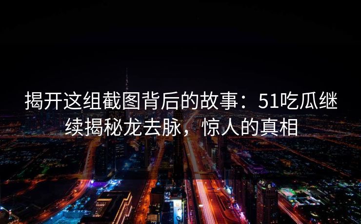 揭开这组截图背后的故事：51吃瓜继续揭秘龙去脉，惊人的真相