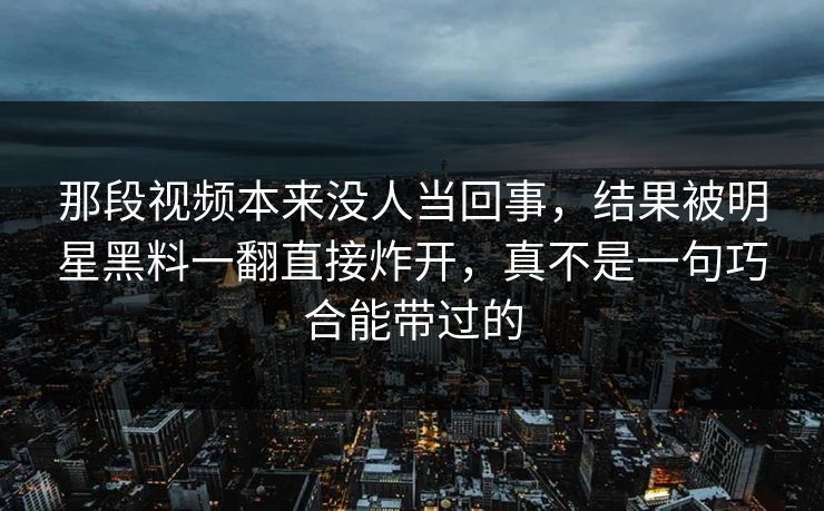 那段视频本来没人当回事，结果被明星黑料一翻直接炸开，真不是一句巧合能带过的