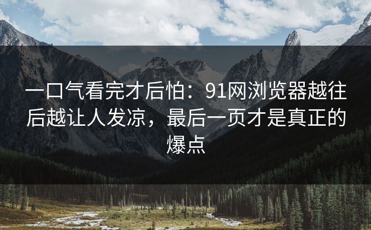 一口气看完才后怕：91网浏览器越往后越让人发凉，最后一页才是真正的爆点