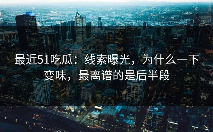 最近51吃瓜：线索曝光，为什么一下变味，最离谱的是后半段