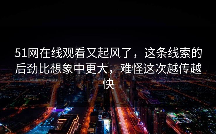 51网在线观看又起风了，这条线索的后劲比想象中更大，难怪这次越传越快