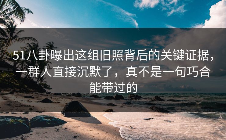 51八卦曝出这组旧照背后的关键证据，一群人直接沉默了，真不是一句巧合能带过的