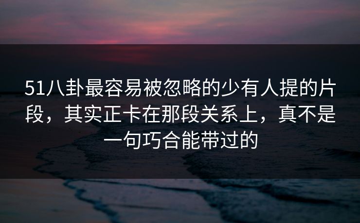 51八卦最容易被忽略的少有人提的片段,其实正卡在那段关系上,真不是一句巧合能带过的 51八卦最容易被忽略的少有人提的片段,其实正卡在那段关系上,真不是一句巧合能带过的