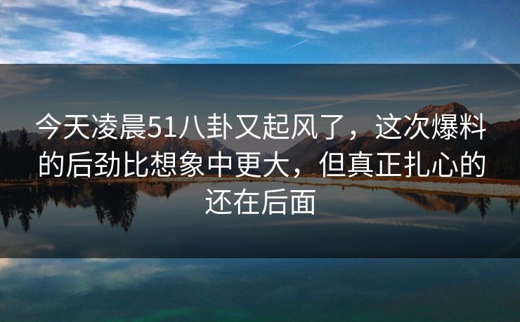 今天凌晨51八卦又起风了,这次爆料的后劲比想象中更大,但真正扎心的还在后面 今天凌晨51八卦又起风了,这次爆料的后劲比想象中更大,但真正扎心的还在后面