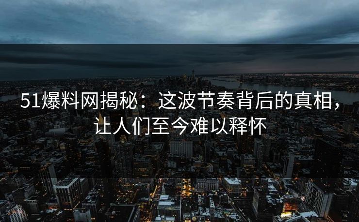 51爆料网揭秘:这波节奏背后的真相,让人们至今难以释怀 51爆料网揭秘:这波节奏背后的真相,让人们至今难以释怀
