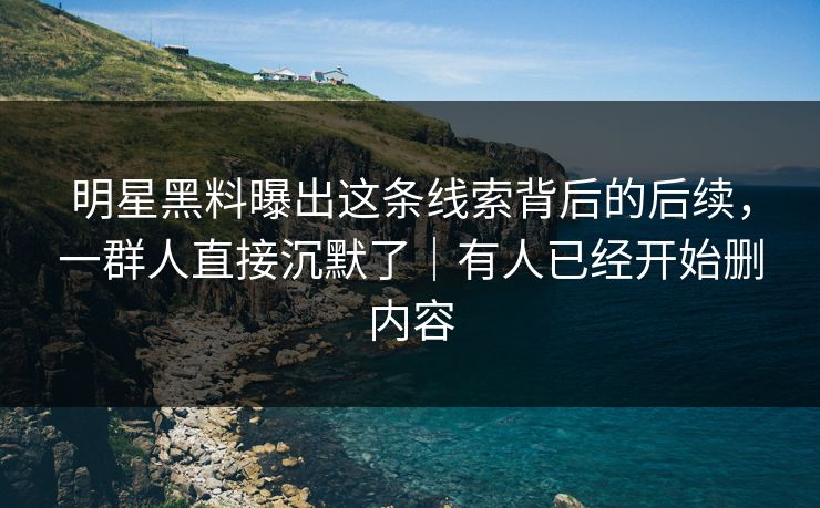 明星黑料曝出这条线索背后的后续,一群人直接沉默了|有人已经开始删内容 明星黑料曝出这条线索背后的后续,一群人直接沉默了|有人已经开始删内容